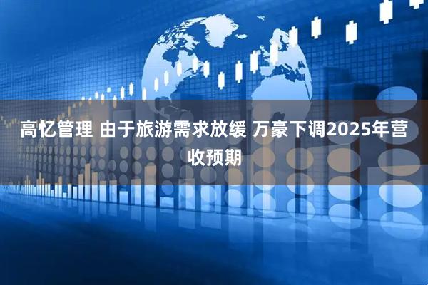 高忆管理 由于旅游需求放缓 万豪下调2025年营收预期