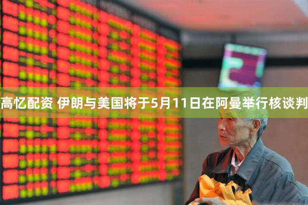 高忆配资 伊朗与美国将于5月11日在阿曼举行核谈判