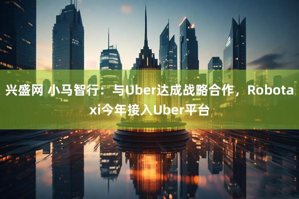兴盛网 小马智行：与Uber达成战略合作，Robotaxi今年接入Uber平台
