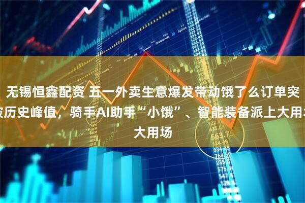 无锡恒鑫配资 五一外卖生意爆发带动饿了么订单突破历史峰值，骑手AI助手“小饿”、智能装备派上大用场