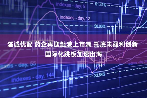 溢诚优配 药企再迎赴港上市潮 托底未盈利创新 国际化跳板加速出海