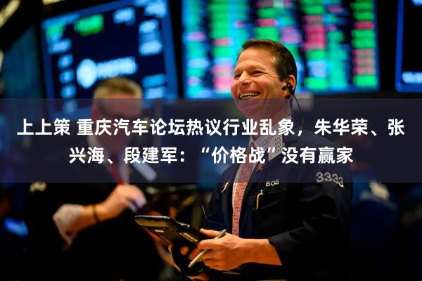 上上策 重庆汽车论坛热议行业乱象，朱华荣、张兴海、段建军：“价格战”没有赢家