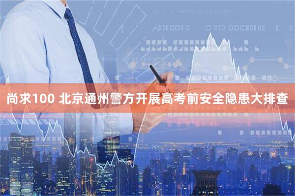 尚求100 北京通州警方开展高考前安全隐患大排查