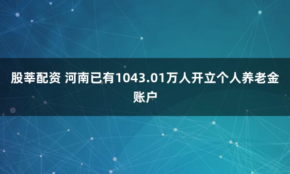 股莘配资 河南已有1043.01万人开立个人养老金账户