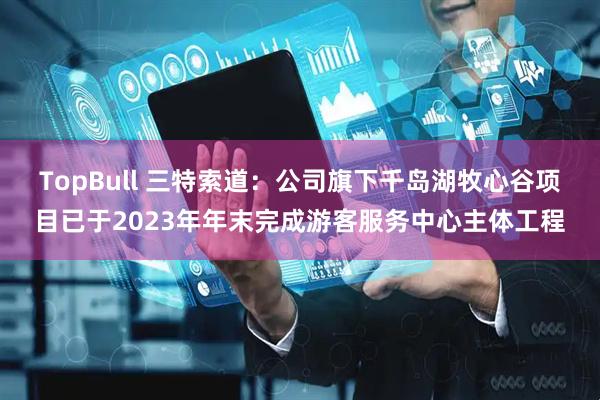 TopBull 三特索道：公司旗下千岛湖牧心谷项目已于2023年年末完成游客服务中心主体工程