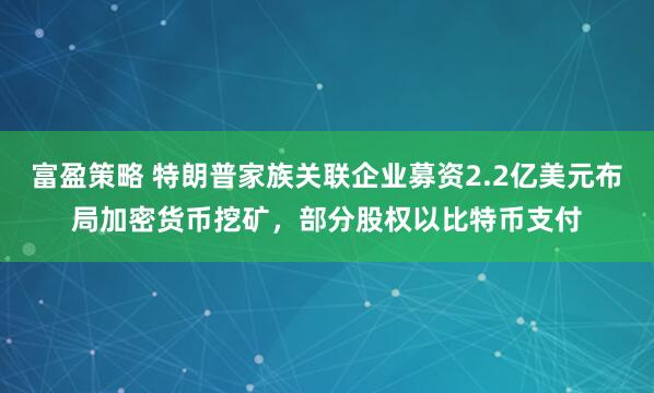 富盈策略 特朗普家族关联企业募资2.2亿美元布局加密货币挖矿，部分股权以比特币支付