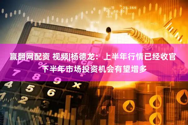 赢翻网配资 视频|杨德龙：上半年行情已经收官 下半年市场投资机会有望增多