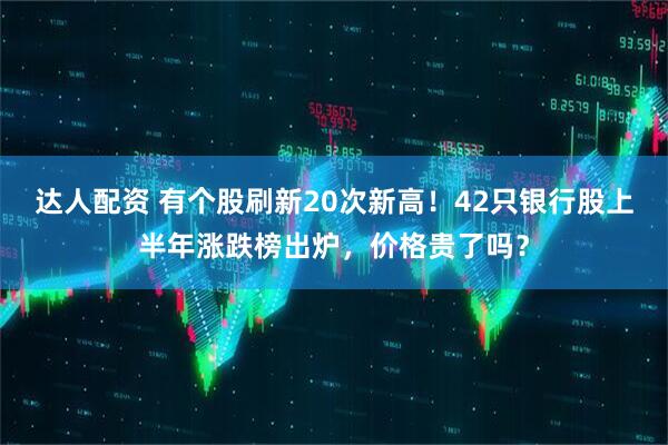 达人配资 有个股刷新20次新高！42只银行股上半年涨跌榜出炉，价格贵了吗？