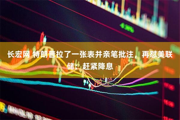 长宏网 特朗普拉了一张表并亲笔批注，再怼美联储：赶紧降息