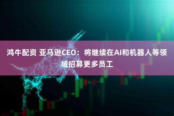 鸿牛配资 亚马逊CEO：将继续在AI和机器人等领域招募更多员工
