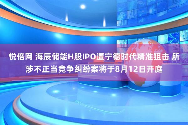 悦倍网 海辰储能H股IPO遭宁德时代精准狙击 所涉不正当竞争纠纷案将于8月12日开庭