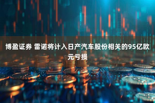 博盈证券 雷诺将计入日产汽车股份相关的95亿欧元亏损