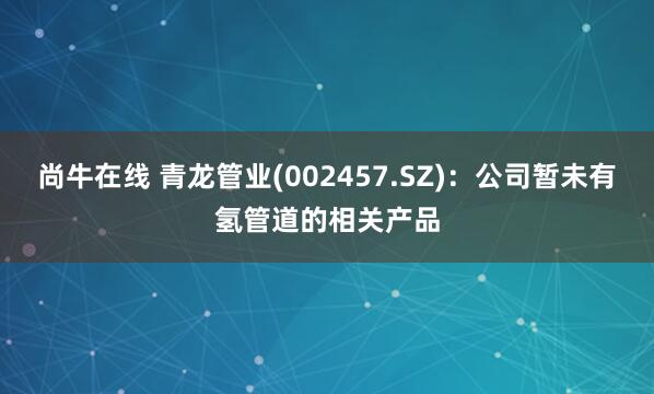 尚牛在线 青龙管业(002457.SZ)：公司暂未有氢管道的相关产品