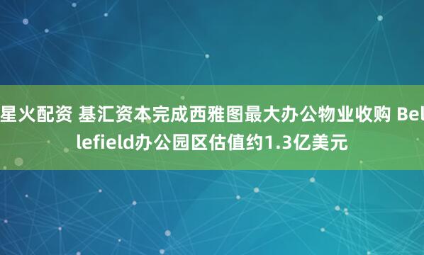星火配资 基汇资本完成西雅图最大办公物业收购 Bellefield办公园区估值约1.3亿美元