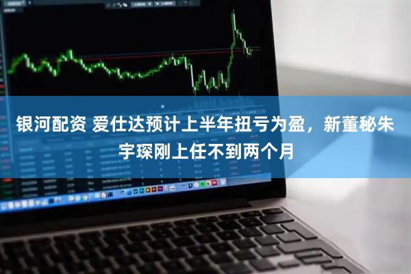 银河配资 爱仕达预计上半年扭亏为盈，新董秘朱宇琛刚上任不到两个月