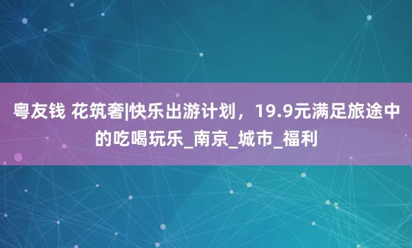 粤友钱 花筑奢|快乐出游计划，19.9元满足旅途中的吃喝玩乐_南京_城市_福利