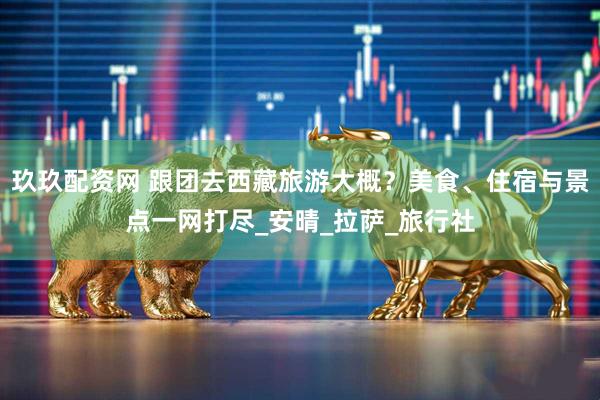 玖玖配资网 跟团去西藏旅游大概？美食、住宿与景点一网打尽_安晴_拉萨_旅行社
