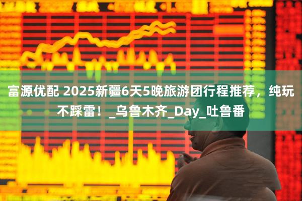 富源优配 2025新疆6天5晚旅游团行程推荐，纯玩不踩雷！_乌鲁木齐_Day_吐鲁番