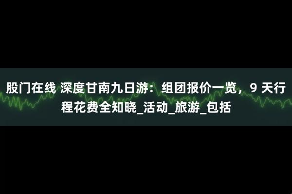 股门在线 深度甘南九日游：组团报价一览，9 天行程花费全知晓_活动_旅游_包括
