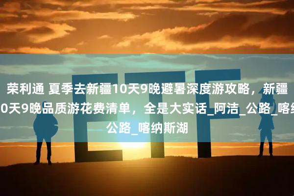 荣利通 夏季去新疆10天9晚避暑深度游攻略，新疆游玩10天9晚品质游花费清单，全是大实话_阿洁_公路_喀纳斯湖