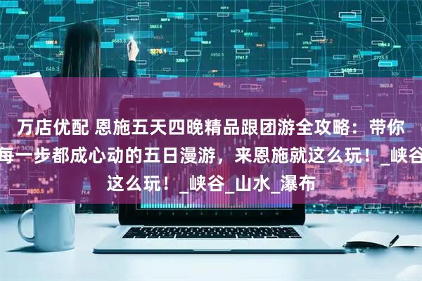万店优配 恩施五天四晚精品跟团游全攻略：带你在恩施走的每一步都成心动的五日漫游，来恩施就这么玩！_峡谷_山水_瀑布