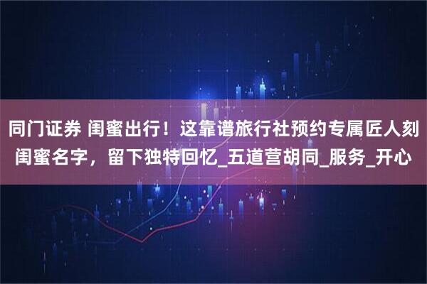 同门证券 闺蜜出行！这靠谱旅行社预约专属匠人刻闺蜜名字，留下独特回忆_五道营胡同_服务_开心