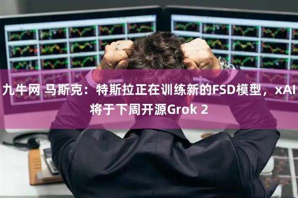 九牛网 马斯克：特斯拉正在训练新的FSD模型，xAI将于下周开源Grok 2