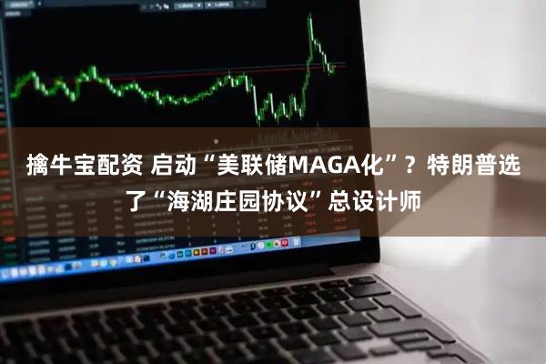 擒牛宝配资 启动“美联储MAGA化”？特朗普选了“海湖庄园协议”总设计师