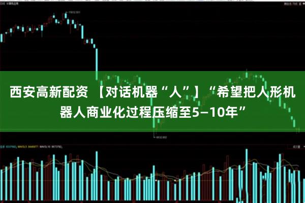 西安高新配资 【对话机器“人”】“希望把人形机器人商业化过程压缩至5—10年”