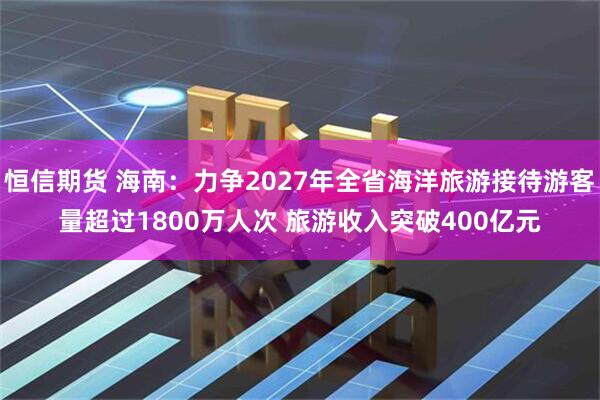 恒信期货 海南：力争2027年全省海洋旅游接待游客量超过1800万人次 旅游收入突破400亿元