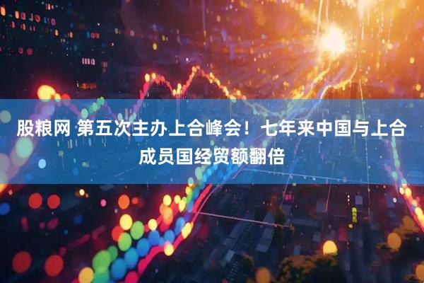 股粮网 第五次主办上合峰会！七年来中国与上合成员国经贸额翻倍