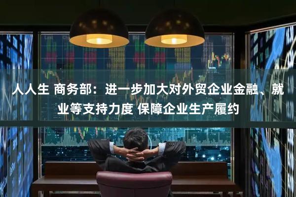 人人生 商务部：进一步加大对外贸企业金融、就业等支持力度 保障企业生产履约