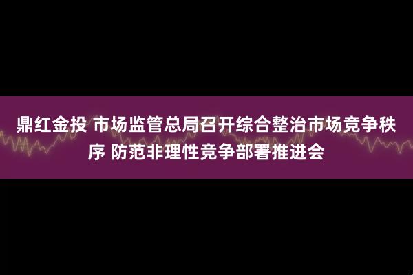 鼎红金投 市场监管总局召开综合整治市场竞争秩序 防范非理性竞争部署推进会
