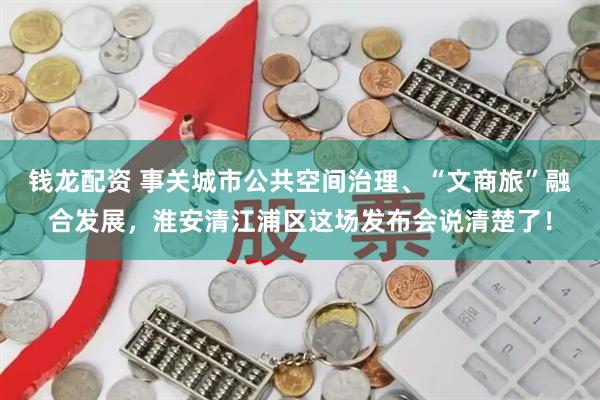 钱龙配资 事关城市公共空间治理、“文商旅”融合发展，淮安清江浦区这场发布会说清楚了！