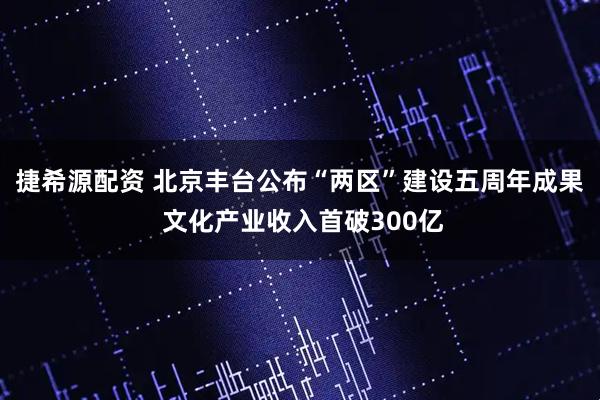 捷希源配资 北京丰台公布“两区”建设五周年成果 文化产业收入首破300亿