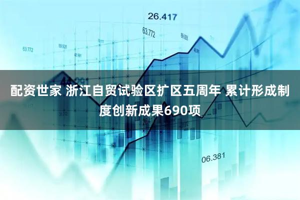 配资世家 浙江自贸试验区扩区五周年 累计形成制度创新成果690项