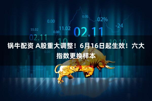 锅牛配资 A股重大调整！6月16日起生效！六大指数更换样本