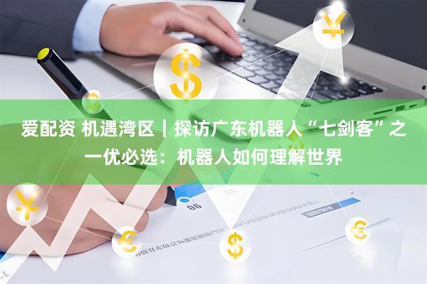 爱配资 机遇湾区｜探访广东机器人“七剑客”之一优必选：机器人如何理解世界