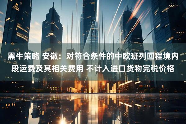 黑牛策略 安徽：对符合条件的中欧班列回程境内段运费及其相关费用 不计入进口货物完税价格