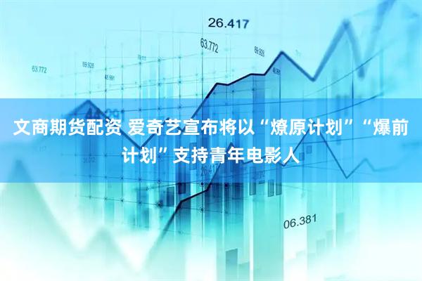 文商期货配资 爱奇艺宣布将以“燎原计划”“爆前计划”支持青年电影人