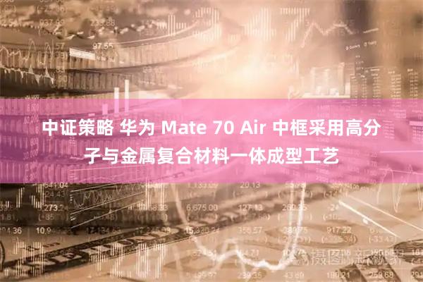 中证策略 华为 Mate 70 Air 中框采用高分子与金属复合材料一体成型工艺