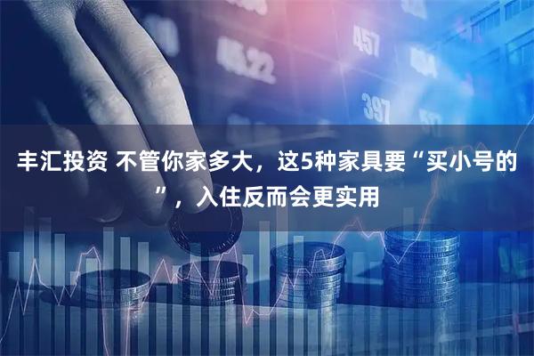 丰汇投资 不管你家多大，这5种家具要“买小号的”，入住反而会更实用