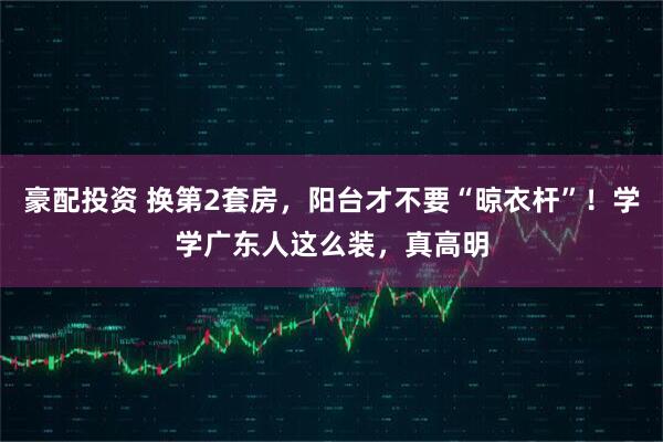 豪配投资 换第2套房,阳台才不要“晾衣杆”!学学广东人这么装,真高明