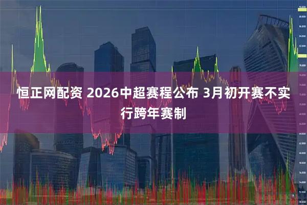 恒正网配资 2026中超赛程公布 3月初开赛不实行跨年赛制