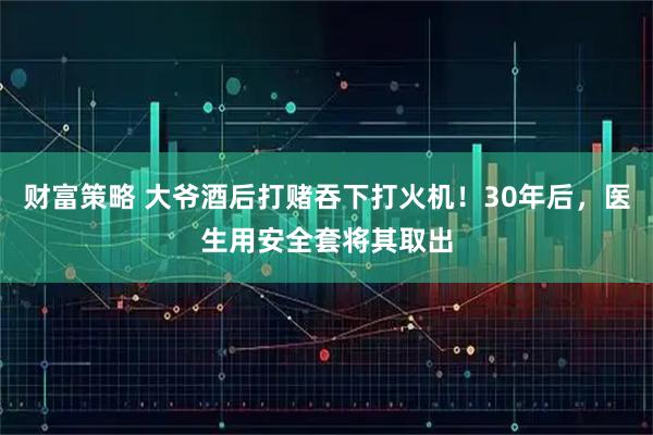 财富策略 大爷酒后打赌吞下打火机！30年后，医生用安全套将其取出