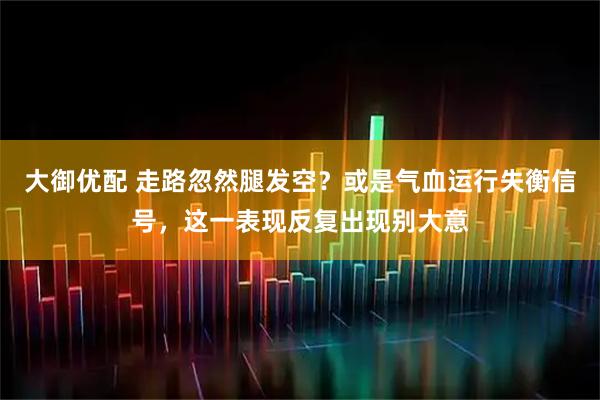 大御优配 走路忽然腿发空？或是气血运行失衡信号，这一表现反复出现别大意