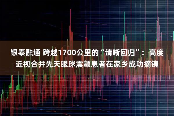银泰融通 跨越1700公里的“清晰回归”：高度近视合并先天眼球震颤患者在家乡成功摘镜