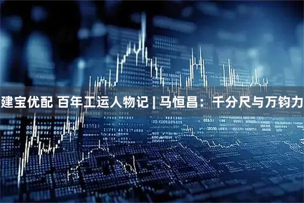 建宝优配 百年工运人物记 | 马恒昌：千分尺与万钧力