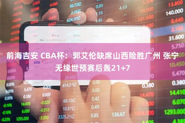 前海吉安 CBA杯：郭艾伦缺席山西险胜广州 张宁无缘世预赛后轰21+7
