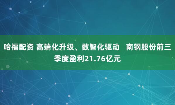 哈福配资 高端化升级、数智化驱动   南钢股份前三季度盈利21.76亿元